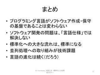 まとめ
• プログラミング言語がソフトウェア作成・保守
の基盤であることは変わらない
• ソフトウェア開発の問題は、「言語仕様」では
解決しない
• 標準化への大きな流れは、標準になる
• 並列処理への取り組みが技術課題
• 言語の進化は続く（だろう）
12
©T. Kurokawa, 大阪工大 標準化と人材育
成セミナー
 