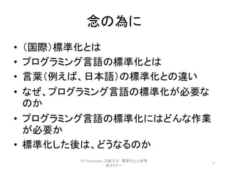 念の為に
• （国際）標準化とは
• プログラミング言語の標準化とは
• 言葉（例えば、日本語）の標準化との違い
• なぜ、プログラミング言語の標準化が必要な
のか
• プログラミング言語の標準化にはどんな作業
が必要か
• 標準化した後は、どうなるのか
3
©T. Kurokawa, 大阪工大 標準化と人材育
成セミナー
 