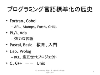 プログラミング言語標準化の歴史
• Fortran、Cobol
– APL、Mumps、Forth、CHILL
• PL/I、Ada
– 強力な言語
• Pascal, Basic – 教育、入門
• Lisp、Prolog
– KCL、第五世代プロジェクト
• C、C++ －－ Unix
6
©T. Kurokawa, 大阪工大 標準化と人材育
成セミナー
 