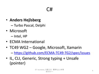 C#
• Anders Hejlsberg
– Turbo Pascal, Delphi
• Microsoft
– Intel, HP
• ECMA International
• TC49 WG2 – Google, Microsoft, Xamarin
– https://github.com/ECMA-TC49-TG2/spec/issues
• IL, CLI, Generic, Strong typing + Unsafe
(pointer)
8
©T. Kurokawa, 大阪工大 標準化と人材育
成セミナー
 