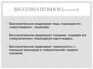 БЕССОЗНАТЕЛЬНОЕ (СОЗНАНИЕ)
• Бессознательное моделирует язык, порождая его
«карго-модели» - языкоиды.
• Бессознательное моделирует сознание, создавая его
«симультанную» /языкоидную карго-модель.
• Бессознательное моделирует «реальность» с
помощью языкоидов и «симультанной» модели
сознания.
 