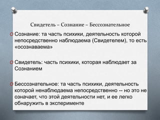 Свидетель – Сознание – Бессознательное
O Сознание: та часть психики, деятельность которой
непосредственно наблюдаема (Свидетелем), то есть
«осознаваема»
O Свидетель: часть психики, которая наблюдает за
Сознанием
O Бессознательное: та часть психики, деятельность
которой ненаблюдаема непосредственно -- но это не
означает, что этой деятельности нет, и ее легко
обнаружить в эксперименте
 