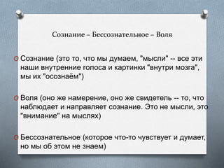 Сознание – Бессознательное – Воля
O Сознание (это то, что мы думаем, "мысли" -- все эти
наши внутренние голоса и картинки "внутри мозга",
мы их "осознаём")
O Воля (оно же намерение, оно же свидетель -- то, что
наблюдает и направляет сознание. Это не мысли, это
"внимание" на мыслях)
O Бессознательное (которое что-то чувствует и думает,
но мы об этом не знаем)
 