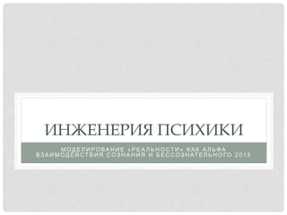 ИНЖЕНЕРИЯ ПСИХИКИ
М О Д Е Л И Р О ВА Н И Е « Р Е А Л Ь Н О СТ И » К А К А Л Ь Ф А
ВЗ А И М О Д Е Й СТ В И Я СО З Н А Н И Я И Б Е С СО З Н АТ Е Л Ь Н О ГО 2 0 1 5
 