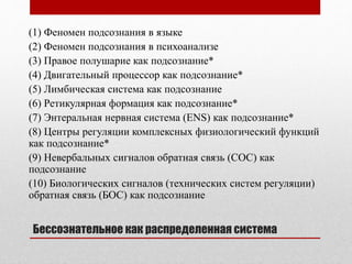 Бессознательное как распределенная система
(1) Феномен подсознания в языке
(2) Феномен подсознания в психоанализе
(3) Правое полушарие как подсознание*
(4) Двигательный процессор как подсознание*
(5) Лимбическая система как подсознание
(6) Ретикулярная формация как подсознание*
(7) Энтеральная нервная система (ENS) как подсознание*
(8) Центры регуляции комплексных физиологический функций
как подсознание*
(9) Невербальных сигналов обратная связь (СОС) как
подсознание
(10) Биологических сигналов (технических систем регуляции)
обратная связь (БОС) как подсознание
 