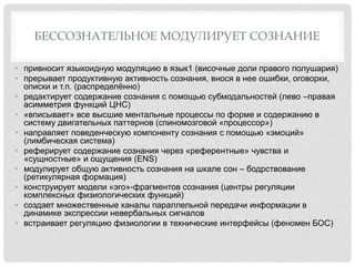 БЕССОЗНАТЕЛЬНОЕ МОДУЛИРУЕТ СОЗНАНИЕ
• привносит языкоидную модуляцию в язык1 (височные доли правого полушария)
• прерывает продуктивную активность сознания, внося в нее ошибки, оговорки,
описки и т.п. (распределённо)
• редактирует содержание сознания с помощью субмодальностей (лево –правая
асимметрия функций ЦНС)
• «вписывает» все высшие ментальные процессы по форме и содержанию в
систему двигательных паттернов (спиномозговой «процессор»)
• направляет поведенческую компоненту сознания с помощью «эмоций»
(лимбическая система)
• реферирует содержание сознания через «референтные» чувства и
«сущностные» и ощущения (ENS)
• модулирует общую активность сознания на шкале сон – бодрствование
(ретикулярная формация)
• конструирует модели «эго»-фрагментов сознания (центры регуляции
комплексных физиологических функций)
• создает множественные каналы параллельной передачи информации в
динамике экспрессии невербальных сигналов
• встраивает регуляцию физиологии в технические интерфейсы (феномен БОС)
 