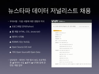뉴스타파 데이터 저널리스트 채용
• 우대사항 : 다음 사항에 대한 경험과 지식
▲ 프로그래밍 언어(Python)
▲ 웹 개발 (HTML, CSS, Javascript)
▲ 데이터 시각화
▲ RDBMS 또는 NoSQL
▲ Open Source GIS tool
▲ 기타 Open Source와 Open Data 
• 담당업무 : 데이터 기반 탐사 보도 프로젝트
중 ▲데이터 수집 ▲분석 ▲시각화 등에 관
련된 개발 업무
 