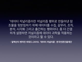 – 알렉산더 벤자민 하워드.(2015). ‘데이터 저널리즘’. 한국언론진흥재단
“데이터 저널리즘이란 저널리즘 행위로 만들어낸 창
조물을 뒷받침하기 위해 데이터를 수집, 갈무리, 조직,
분석, 시각화 그리고 출간하는 행위이다. 좀 더 간결
하게 설명하면 저널리즘에 데이터 과학을 적용하는
것이라고 할 수 있다.
 