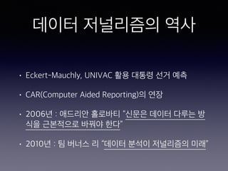 데이터 저널리즘의 역사
• Eckert-Mauchly, UNIVAC 활용 대통령 선거 예측
• CAR(Computer Aided Reporting)의 연장
• 2006년 : 애드리안 홀로바티 “신문은 데이터 다루는 방
식을 근본적으로 바꿔야 한다”
• 2010년 : 팀 버너스 리 “데이터 분석이 저널리즘의 미래”
 
