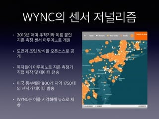 WYNC의 센서 저널리즘
• 2013년 매미 추적기라 이름 붙인
지온 측정 센서 아두이노로 개발
• 도면과 조립 방식을 오픈소스로 공
개
• 독자들이 아두이노로 지온 측정기
직접 제작 및 데이터 전송
• 미국 동부해안 800개 지역 1750대
의 센서가 데이터 발송
• WYNC는 이를 시각화해 뉴스로 제
공
 