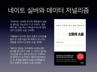 네이트 실버와 데이터 저널리즘
• “빅데이터 시대에 우리의 예측들이 실패
로 돌아갈 가능성이 더 큰 이유다. 검증
해야 할 가설 역시 기하급수적으로 많아
진다”(신호와 소음. 374쪽)
• "테틀록이 연구한 결과 언론과 인터뷰를
많이 한 전문가일수록 예측이 빗나가는
경향을 보였다”(신호와 소음. 89쪽)
• "베이즈 정리는 우리에게 사건에 대한
증거를 평가하기 전에 그 사건이 일어날
가능성을 어느 정도로 믿는지 구체적으
로 밝히라고 요구한다. 베이즈정리에서
는 이 추정을 경험적 믿음(사전확률)이
라고 부른다"(신호와 소음. 653쪽)
 