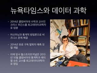 뉴욕타임스와 데이터 과학
• 2014년 콜럼비아대 수학과 교수인
크리스 위긴스를 최고데이터과학자
로 임명
• 머신러닝과 통계적 방법론으로 비
즈니스 문제 해결
• 2014년 유료 구독 탈퇴자 예측 모
델 개발
• 이에 앞서 월스트리트저널은 2013
년 10월 콜럼비아대 통계학과 레이
철 슈트 교수를 최고데이터과학자
로 영입
 