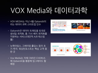 VOX Media와 데이터과학
• VOX MEDIA는 지난 4월 Opbandit이
라는 데이터 과학 스타트업 인수
• Opbandit은 데이터 트래킹을 토대로
썸네일 최적화, 톱 기사 배치 최적화를
지원하는 서비스(대안적 A/B 테스팅
툴)
• 뉴욕타임스, 그레이엄 홀딩스 등이 초
기 투자. 워싱턴포스트는 핵심 고객 중
한 곳
• Vox Media는 자체 CMS인 CHORUS
에 Opbandit을 통합해 업그레이드 할
예정
 