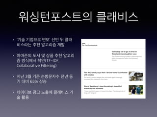 워싱턴포스트의 클래비스
• ‘기술 기업으로 변모’ 선언 뒤 클래
비스라는 추천 알고리즘 개발
• 아마존의 도서 및 상품 추천 알고리
즘 방식에서 착안(TF-IDF,
Collaborative Filtering)
• 지난 3월 기준 순방문자수 전년 동
기 대비 65% 상승
• 네이티브 광고 노출에 클래비스 기
술 활용
 