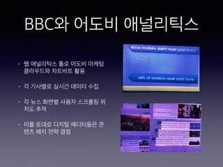 BBC와 어도비 애널리틱스
• 웹 애널리틱스 툴로 어도비 마케팅
클라우드와 차트비트 활용
• 각 기사별로 실시간 데이터 수집
• 각 뉴스 화면별 사용자 스크롤링 위
치도 추적
• 이를 토대로 디지털 에디터들은 콘
텐츠 배치 전략 결정
 