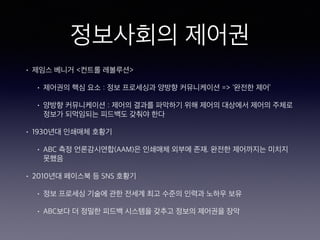 정보사회의 제어권
• 제임스 베니거 <컨트롤 레볼루션>
• 제어권의 핵심 요소 : 정보 프로세싱과 양방향 커뮤니케이션 => ‘완전한 제어’
• 양방향 커뮤니케이션 : 제어의 결과를 파악하기 위해 제어의 대상에서 제어의 주체로
정보가 되먹임되는 피드백도 갖춰야 한다
• 1930년대 인쇄매체 호황기
• ABC 측정 언론감시연합(AAM)은 인쇄매체 외부에 존재. 완전한 제어까지는 미치지
못했음
• 2010년대 페이스북 등 SNS 호황기
• 정보 프로세싱 기술에 관한 전세계 최고 수준의 인력과 노하우 보유
• ABC보다 더 정밀한 피드백 시스템을 갖추고 정보의 제어권을 장악
 