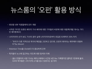 뉴스룸의 ‘오펀’ 활용 방식
• 950명 내부 직원들에게 모두 개방
• 시작은 가디언 프론트 페이지 기사 배치에 대한 기자들의 비판에 대한 대응책(개발 개시는 가디
언 해커톤에서)
• 나이지리아 선거 보도 기사의 경우 실제 나이지리아로부터 유입된 트래픽이 35% 차지
• “우리가 다른 지역으로 독자의 확장을 고민하고 있다면, 오펀의 데이터는 매우매우 유용하
다”(by Moran)
• Attention Time을 Click보다 더 중요하게 간주
• 독자들이 뉴스에 접근하는 의도에 대한 탐색과 이해
• 넬슨 만델라의 사망 기사는 페이스북에서 시간당 4만 like 기록했지만 클릭은 1만회에 불과.
3/4의 독자들은 그의 타계 소식을 알고 있었다는 걸 의미
 