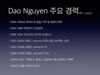 Dao Nguyen 주요 경력(출처 : Linkedin)
• 1990~1994년 하버드대 응용 수학 및 컴퓨터과학
• 1994~1998 액센추어 컨설턴트
• 1998~2001 콘크리트 미디어 프로듀서
• 2001~2003 르몽드 interactif 테크니컬 프로젝트 소장
• 2004~2006 르몽드 interactif VP
• 2006~2008 르몽드 interactif CEO
• 2009~2012 다우존스 벤처스 프로덕트 매니지먼트 디렉터
• 2012년 10월 버즈피드 입사
 