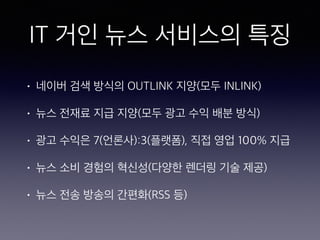 IT 거인 뉴스 서비스의 특징
• 네이버 검색 방식의 OUTLINK 지양(모두 INLINK)
• 뉴스 전재료 지급 지양(모두 광고 수익 배분 방식)
• 광고 수익은 7(언론사):3(플랫폼), 직접 영업 100% 지급
• 뉴스 소비 경험의 혁신성(다양한 렌더링 기술 제공)
• 뉴스 전송 방송의 간편화(RSS 등)
 