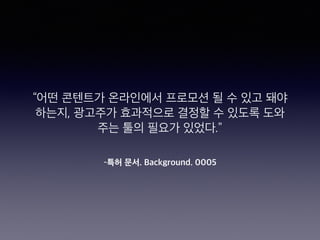 –특허 문서. Background. 0005
“어떤 콘텐트가 온라인에서 프로모션 될 수 있고 돼야
하는지, 광고주가 효과적으로 결정할 수 있도록 도와
주는 툴의 필요가 있었다.”
 