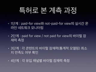 특허로 본 계측 과정
• 1단계 : paid-for view와 not-paid-for view의 실시간 온
라인 네트워크 모니터링
• 2단계 : paid for view / not paid for view의 바이럴 잠
재력 측정
• 3단계 : 각 콘텐트의 바이럴 잠재력(통계적 모델링) 최소
치 만족도 여부 확인
• 4단계 : 각 유입 채널별 바이럴 잠재력 측정
 