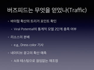 버즈피드는 무엇을 얻었나(Traffic)
• 바이럴 확산의 트리거 포인트 확인
• Viral Potential의 통계적 모델 2단계 충족 여부
• 리소스의 분배
• e.g., Dress color 기사
• 네이티브 광고의 확산 예측
• A/B 테스팅으로 끊임없는 재조정
 
