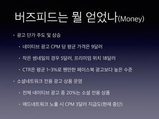 버즈피드는 뭘 얻었나(Money)
• 광고 단가 주도 및 상승
• 네이티브 광고 CPM 당 평균 가격은 9달러
• 작은 썸네일의 경우 5달러, 프리미엄 위치 18달러
• CTR은 평균 1~3%로 웬만한 페이스북 광고보다 높은 수준
• 소셜네트워크 전용 광고 상품 운영
• 전체 네이티브 광고 중 20%는 소셜 전용 상품
• 애드네트워크 노출 시 CPM 3달러 지급도(현재 중단)
 