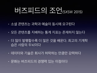 버즈피드의 조언(SXSW 2015)
• 소셜 콘텐츠는 과학과 예술이 동시에 요구된다
• 모든 콘텐츠를 지배하는 통계 지표는 존재하지 않는다
• 더 많이 발행할수록 더 많은 것을 배운다. 최고의 기계학
습은 사람의 두뇌이다
• 데이터와 기술은 회사가 허락하는 만큼만 강력하다
• 문화는 버즈피드의 경쟁력 있는 이점이다
 