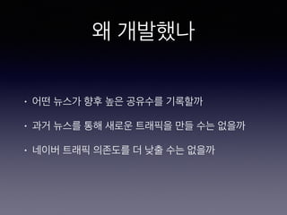 왜 개발했나
• 어떤 뉴스가 향후 높은 공유수를 기록할까
• 과거 뉴스를 통해 새로운 트래픽을 만들 수는 없을까
• 네이버 트래픽 의존도를 더 낮출 수는 없을까
 