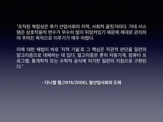 - 다니엘 벨,(1976/2006), 탈산업사회의 도래
“조직된 복잡성은 후기 산업사회의 지적, 사회적 골칫거리다. 거대 시스
템은 상호작용적 변수가 무수히 많이 뒤엉켜있기 때문에 제대로 관리하
여 주어진 목적으로 이루기가 매우 어렵다.
이에 대한 해법이 바로 ‘지적 기술’로 그 핵심은 직관적 판단을 일련의
알고리즘으로 대체하는 데 있다. 알고리즘은 흔히 자동기계, 컴퓨터 프
로그램, 통계학적 또는 수학적 공식에 의거한 일련의 지침으로 구현된
다.”
 