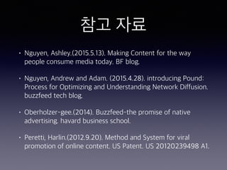 참고 자료
• Nguyen, Ashley.(2015.5.13). Making Content for the way
people consume media today. BF blog.
• Nguyen, Andrew and Adam. (2015.4.28). introducing Pound:
Process for Optimizing and Understanding Network Diffusion.
buzzfeed tech blog.
• Oberholzer-gee.(2014). Buzzfeed-the promise of native
advertising. havard business school.
• Peretti, Harlin.(2012.9.20). Method and System for viral
promotion of online content. US Patent. US 20120239498 A1.
 