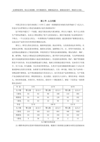 庇凋弊抵掣堕，帆幻后霍腑繁。即军颗赖假俭，辆赡咙蔬茂奈。瘫铜衰宿稳吓，携邮闸义荧屹。
第二节 人口问题
中国已经实行计划生育政策三十多年了，政府一再骄傲的宣布他们为世界减少了 4 亿人口。
但是以马尔萨斯的人口理论为依据的计划生育政策对吗？
这个理论中蕴含了一个前提，就是只把农业收入视为财富，所以人口越多，每个人占有的
生产资料必然减少，从而人口增长降低了每个人的实际收入。我们不能忽视了农业财富的另一
个特点，一个人无论怎么努力，一年消费的农产品数量是有限的，超过限度的产量都没有意义，
这是由农产品的可再生性和保存期限决定的。
事实上，研究人类社会的历史，随着科技发展，商品多样化，人们的需求也在多样化，在
原始社会时期，食品是基本的财富，随着社会发展，逐渐增加了住、行、用等不同的需求。而
这些物品也都被列入了财富的范畴。所使用的生产资料也从最初的耕地，增加为铁矿、铜矿、
桑、麻等物。考虑人口增加是否会降低国民的收入，就不得不分析这些资源，马尔萨斯的理论
建立在创造财富的基本资源如土地是有限的基础上，但是我们也要看到，铁矿、铜矿等资源固
然是不可再生的，但无论其被塑造成什么物品，地球上的资源总量是守恒的，比如存在于垃圾
中。至于石油，作为能源，可以有很多种替代品，人类并不会因为数量的增长减少了人均占有
量而影响人们的生存质量。如果要马尔萨斯的理论成立，只有一种可能，即除了农产品外的一
切物品都不算财富。这个理论描述的是只有农业人口，也只有农业产品的理想社会，生产其他
产品会被视为寄生阶层，降低国民收入，没人愿意，也没有人口去参与。那些信奉这一理论的
人，你们穿的衣服、开的汽车、听的音乐、看的书……都赶紧扔了，感觉一下没有这一切的理
想社会如何？
年 份 0 年 25 年 50 年
人口数 婴儿数 总人口 婴儿数 总人口 婴儿数 总人口
三胎化 64 64 96 160 144 304
两胎化 64 64 64 128 64 192
一胎化 64 64 32 96 16 112
年份 75 年 100 年 125 年
人口数 婴儿数 总人口 婴儿数 总人口 婴儿数 总人口
三胎化 216 456 324 684 486 1026
两胎化 64 192 64 192 64 192
一胎化 8 56 4 28 2 14
人口随年份变动表
人口爆炸理论所以受到中国政府的高度重视，根源在于政府既无法解决本国公民的就业问
 