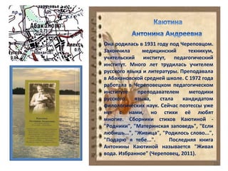 Она родилась в 1931 году под Череповцом.
Закончила медицинский техникум,
учительский институт, педагогический
институт. Много лет трудилась учителем
русского языка и литературы. Преподавала
в Абакановской средней школе. С 1972 года
работала в Череповецком педагогическом
институте преподавателем методики
русского языка, стала кандидатом
филологических наук. Сейчас поэтессы уже
нет с нами, но стихи её любят
многие. Сборники стихов Каютиной -
"Родники", "Материнская заповедь", "Если
любишь...", "Живица", "Родилось слово...",
"Подарю я тебе...". Последняя книга
Антонины Каютиной называется "Живая
вода. Избранное" (Череповец, 2011).
 