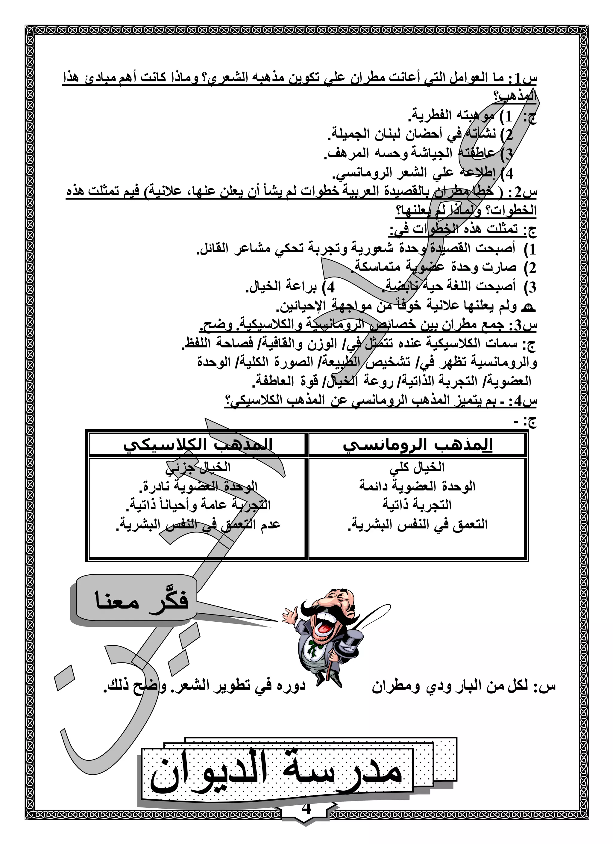 4
‫س‬1‫مبا‬ ‫أهم‬ ‫كانت‬ ‫وماذا‬ ‫الشعري؟‬ ‫مذهبه‬ ‫تكوين‬ ‫علي‬ ‫مطران‬ ‫أعانت‬ ‫التي‬ ‫العوامل‬ ‫ما‬ :‫هذا‬ ‫دئ‬
‫المذهب؟‬
:‫ج‬1.‫الفطرية‬ ‫موهبته‬ )
2.‫الجميلة‬ ‫لبنان‬ ‫أحضان‬ ‫في‬ ‫نشأته‬ )
3.‫المرهف‬ ‫وحسه‬ ‫الجياشة‬ ‫عاطفته‬ )
4.‫الرومانسي‬ ‫الشعر‬ ‫علي‬ ‫إطالعه‬ )
‫س‬2‫هذه‬ ‫تمثلت‬ ‫فيم‬ )‫عالنية‬ ،‫عنها‬ ‫يعلن‬ ‫أن‬ ‫يشأ‬ ‫لم‬ ‫خطوات‬ ‫العربية‬ ‫بالقصيدة‬ ‫مطران‬ ‫خطا‬ ( :
‫الخطوا‬‫يعلنها؟‬ ‫لم‬ ‫ولماذا‬ ‫ت؟‬
‫ج‬:‫في‬ ‫الخطوات‬ ‫هذه‬ ‫تمثلت‬ :
1).‫القائل‬ ‫مشاعر‬ ‫تحكي‬ ‫وتجربة‬ ‫شعورية‬ ‫وحدة‬ ‫القصيدة‬ ‫أصبحت‬
2).‫متماسكة‬ ‫عضوية‬ ‫وحدة‬ ‫صارت‬
3).‫نابضة‬ ‫حية‬ ‫اللغة‬ ‫أصبحت‬4.‫الخيال‬ ‫براعة‬ )
.‫اإلحيائين‬ ‫مواجهة‬ ‫من‬ ً‫ا‬‫خوف‬ ‫عالنية‬ ‫يعلنها‬ ‫ولم‬
‫س‬3‫و‬ ‫الرومانسية‬ ‫خصائص‬ ‫بين‬ ‫مطران‬ ‫جمع‬ :.‫وضح‬ .‫الكالسيكية‬
.‫اللفظ‬ ‫فصاحة‬ /‫والقافية‬ ‫الوزن‬ /‫في‬ ‫تتمثل‬ ‫عنده‬ ‫الكالسيكية‬ ‫سمات‬ :‫ج‬
‫الوحدة‬ /‫الكلية‬ ‫الصورة‬ /‫الطبيعة‬ ‫تشخيص‬ /‫في‬ ‫تظهر‬ ‫والرومانسية‬
.‫العاطفة‬ ‫قوة‬ /‫الخيال‬ ‫روعة‬ /‫الذاتية‬ ‫التجربة‬ /‫العضوية‬
‫س‬4‫الكالسيكي؟‬ ‫المذهب‬ ‫عن‬ ‫الرومانسي‬ ‫المذهب‬ ‫يتميز‬ ‫بم‬ ‫ـ‬ :
‫ـ‬ :‫ج‬
‫ال‬‫مذهب‬‫الرومانسي‬‫الكالسيكي‬ ‫المذهب‬
‫كلي‬ ‫الخيال‬
‫دائمة‬ ‫العضوية‬ ‫الوحدة‬
‫ذاتية‬ ‫التجربة‬
.‫البشرية‬ ‫النفس‬ ‫في‬ ‫التعمق‬
‫جزئي‬ ‫الخيال‬
.‫نادرة‬ ‫العضوية‬ ‫الوحدة‬
.‫ذاتية‬ ً‫ا‬‫وأحيان‬ ‫عامة‬ ‫التجربة‬
.‫البشرية‬ ‫النفس‬ ‫في‬ ‫التعمق‬ ‫عدم‬
‫ذ‬ ‫وضح‬ .‫الشعر‬ ‫تطوير‬ ‫في‬ ‫دوره‬.‫لك‬ ‫البار‬ ‫من‬ ‫لكل‬ :‫س‬‫ود‬‫ي‬‫ومطران‬
 