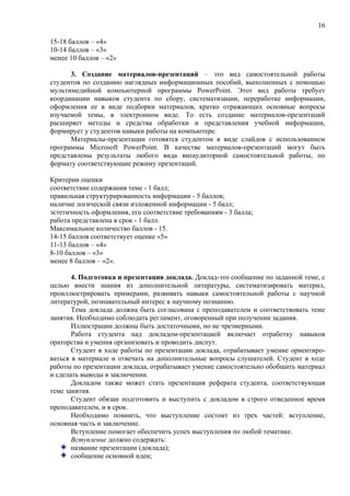 16
15-18 баллов – «4»
10-14 баллов – «3»
менее 10 баллов – «2»
3. Создание материалов-презентаций – это вид самостоятельной работы
студентов по созданию наглядных информационных пособий, выполненных с помощью
мультимедийной компьютерной программы PowerPoint. Этот вид работы требует
координации навыков студента по сбору, систематизации, переработке информации,
оформления ее в виде подборки материалов, кратко отражающих основные вопросы
изучаемой темы, в электронном виде. То есть создание материалов-презентаций
расширяет методы и средства обработки и представления учебной информации,
формирует у студентов навыки работы на компьютере.
Материалы-презентации готовятся студентом в виде слайдов с использованием
программы Microsoft PowerPoint. В качестве материалов-презентаций могут быть
представлены результаты любого вида внеаудиторной самостоятельной работы, по
формату соответствующие режиму презентаций.
Критерии оценки
соответствие содержания теме - 1 балл;
правильная структурированность информации - 5 баллов;
наличие логической связи изложенной информации - 5 балл;
эстетичность оформления, его соответствие требованиям - 3 балла;
работа представлена в срок - 1 балл.
Максимальное количество баллов - 15.
14-15 баллов соответствует оценке «5»
11-13 баллов – «4»
8-10 баллов – «3»
менее 8 баллов – «2».
4. Подготовка и презентация доклада. Доклад-это сообщение по заданной теме, с
целью внести знания из дополнительной литературы, систематизировать материл,
проиллюстрировать примерами, развивать навыки самостоятельной работы с научной
литературой, познавательный интерес к научному познанию.
Тема доклада должна быть согласована с преподавателем и соответствовать теме
занятия. Необходимо соблюдать регламент, оговоренный при получении задания.
Иллюстрации должны быть достаточными, но не чрезмерными.
Работа студента над докладом-презентацией включает отработку навыков
ораторства и умения организовать и проводить диспут.
Студент в ходе работы по презентации доклада, отрабатывает умение ориентиро-
ваться в материале и отвечать на дополнительные вопросы слушателей. Студент в ходе
работы по презентации доклада, отрабатывает умение самостоятельно обобщить материал
и сделать выводы в заключении.
Докладом также может стать презентация реферата студента, соответствующая
теме занятия.
Студент обязан подготовить и выступить с докладом в строго отведенное время
преподавателем, и в срок.
Необходимо помнить, что выступление состоит из трех частей: вступление,
основная часть и заключение.
Вступление помогает обеспечить успех выступления по любой тематике.
Вступление должно содержать:
название презентации (доклада);
сообщение основной идеи;
 