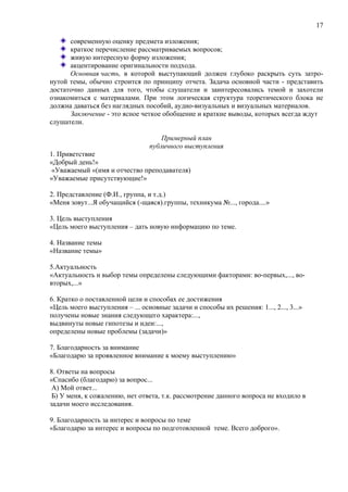 17
современную оценку предмета изложения;
краткое перечисление рассматриваемых вопросов;
живую интересную форму изложения;
акцентирование оригинальности подхода.
Основная часть, в которой выступающий должен глубоко раскрыть суть затро-
нутой темы, обычно строится по принципу отчета. Задача основной части - представить
достаточно данных для того, чтобы слушатели и заинтересовались темой и захотели
ознакомиться с материалами. При этом логическая структура теоретического блока не
должна даваться без наглядных пособий, аудио-визуальных и визуальных материалов.
Заключение - это ясное четкое обобщение и краткие выводы, которых всегда ждут
слушатели.
Примерный план
публичного выступления
1. Приветствие
«Добрый день!»
«Уважаемый «(имя и отчество преподавателя)
«Уважаемые присутствующие!»
2. Представление (Ф.И., группа, и т.д.)
«Меня зовут...Я обучащийся (-щаяся).группы, техникума №..., города....»
3. Цель выступления
«Цель моего выступления – дать новую информацию по теме.
4. Название темы
«Название темы»
5.Актуальность
«Актуальность и выбор темы определены следующими факторами: во-первых,..., во-
вторых,...»
6. Кратко о поставленной цели и способах ее достижения
«Цель моего выступления – ... основные задачи и способы их решения: 1..., 2..., 3...»
получены новые знания следующего характера:...,
выдвинуты новые гипотезы и идеи:...,
определены новые проблемы (задачи)»
7. Благодарность за внимание
«Благодарю за проявленное внимание к моему выступлению»
8. Ответы на вопросы
«Спасибо (благодарю) за вопрос...
А) Мой ответ...
Б) У меня, к сожалению, нет ответа, т.к. рассмотрение данного вопроса не входило в
задачи моего исследования.
9. Благодарность за интерес и вопросы по теме
«Благодарю за интерес и вопросы по подготовленной теме. Всего доброго».
 