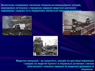 0рганічною складовою частиною лікувально-евакуаційних заходів,
нерозривно зв'язаною з процесом надання медичної допомоги
пораненим i хворим та їх лікуванням, являється медична евакуація.
Медична евакуація - це сукупність заходів по доставці поранених
i хворих на медичні пункти i в лікувальні установи з метою
своєчасного i повного надання їм медичної допомоги та
лікування.
 