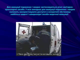 Для евакуації поранених і хворих застосовуються різні санітарно-
транспортні засоби. У всіх випадках для евакуації поранених і хворих
належить використовувати доступні в конкретній обстановці
найбільш щадячі і швидкохідні засоби медичної евакуації.
 