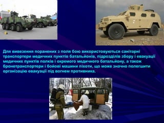 Для вивезення поранених з поля бою використовуються санітарні
транспортери медичних пунктів батальйонів, підрозділів збору і евакуації
медичних пунктів полків і окремого медичного батальйону, а також
бронетранспортери і бойові машини піхоти, що може значно полегшити
організацію евакуації під вогнем противника.
 