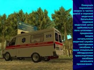 Евакуація
поранених i
хворих iз частин
дивізії в окремий
медичний
батальйон
(окремий
медичний загін)
здійснюється
його штатними i
приданими
вищим
начальником
медичної служби
санітарними
засобами, а
також спеціально
обладнаними
транспортними
засобами
загального
призначення.
 