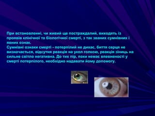 При встановленні, чи живий ще постраждалий, виходять із
проявів клінічної та біологічної смерті, з так званих сумнівних і
явних ознак.
Сумнівні ознаки смерті - потерпілий не дихає, биття серця не
визначається, відсутня реакція на укол голкою, реакція зіниць на
сильне світло негативна. До тих пір, поки немає впевненості у
смерті потерпілого, необхідно надавати йому допомогу.
 