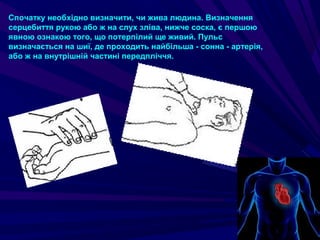 Спочатку необхідно визначити, чи жива людина. Визначення
серцебиття рукою або ж на слух зліва, нижче соска, є першою
явною ознакою того, що потерпілий ще живий. Пульс
визначається на шиї, де проходить найбільша - сонна - артерія,
або ж на внутрішній частині передпліччя.
 