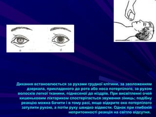 Дихання встановлюється за рухами грудної клітини, за зволоженням
дзеркала, прикладеного до рота або носа потерпілого, за рухом
волосків легкої тканини, піднесеної до ніздрів. При висвітленні очей
кишеньковим ліхтариком спостерігається звуження зіниць; подібну
реакцію можна бачити і в тому разі, якщо відкрите око потерпілого
затулити рукою, а потім руку швидко відвести. Однак при глибокій
непритомності реакція на світло відсутня.
 