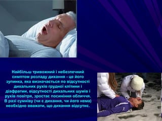 Найбільш тривожний і небезпечний
симптом розладу дихання - це його
зупинка, яка визначається по відсутності
дихальних рухів грудної клітини і
діафрагми, відсутності дихальних шумів і
рухів повітря, зростає посиніння обличчя.
В разі сумніву (чи є дихання, чи його нема)
необхідно вважати, що дихання відсутнє.
 