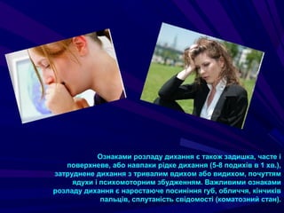 Ознаками розладу дихання є також задишка, часте і
поверхневе, або навпаки рідке дихання (5-8 подихів в 1 хв.),
затруднене дихання з тривалим вдихом або видихом, почуттям
ядухи і психомоторним збудженням. Важливими ознаками
розладу дихання є наростаюче посиніння губ, обличчя, кінчиків
пальців, сплутаність свідомості (коматозний стан).
 