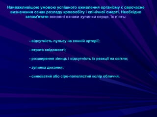 Найважливішою умовою успішного оживлення організму є своєчасне
визначення ознак розладу кровообігу і клінічної смерті. Необхідно
запам'ятати основні ознаки зупинки серця, їх п'ять:
- відсутність пульсу на сонній артерії;
- втрата свідомості;
- розширення зіниць і відсутність їх реакції на світло;
- зупинка дихання;
- синюватий або сіро-попелястий колір обличчя.
 
