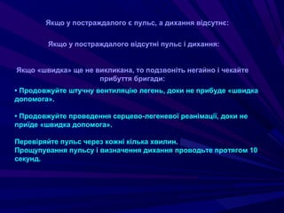 • Продовжуйте штучну вентиляцію легень, доки не прибуде «швидка
допомога».
• Продовжуйте проведення серцево-легеневої реанімації, доки не
приїде «швидка допомога».
Перевіряйте пульс через кожні кілька хвилин.
Прощупування пульсу і визначення дихання проводьте протягом 10
секунд.
Якщо у постраждалого є пульс, а дихання відсутнє:
Якщо у постраждалого відсутні пульс і дихання:
Якщо «швидка» ще не викликана, то подзвоніть негайно і чекайте
прибуття бригади:
 