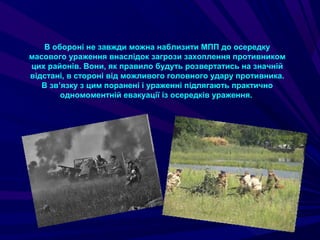 В обороні не завжди можна наблизити МПП до осередку
масового ураження внаслідок загрози захоплення противником
цих районів. Вони, як правило будуть розвертатись на значній
відстані, в стороні від можливого головного удару противника.
В зв’язку з цим поранені і ураженні підлягають практично
одномоментній евакуації із осередків ураження.
 