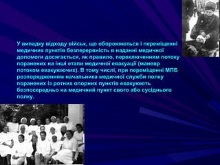 У випадку відходу військ, що обороняються і переміщенні
медичних пунктів безперервність в наданні медичної
допомоги досягається, як правило, переключенням потоку
поранених на інші етапи медичної евакуації (маневр
потоком евакуюючих). В тому числі, при переміщенні МПБ
розпорядженням начальника медичної служби полку
поранених із ротних опорних пунктів евакуюють
безпосередньо на медичний пункт свого або сусіднього
полку.
 