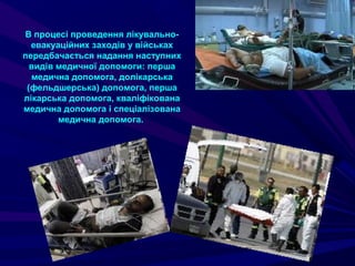 В процесі проведення лікувально-
евакуаційних заходів у військах
передбачається надання наступних
видів медичної допомоги: перша
медична допомога, долікарська
(фельдшерська) допомога, перша
лікарська допомога, кваліфікована
медична допомога і спеціалізована
медична допомога.
 